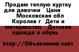 Продам теплую куртку для девочки › Цена ­ 2 300 - Московская обл., Королев г. Дети и материнство » Детская одежда и обувь   